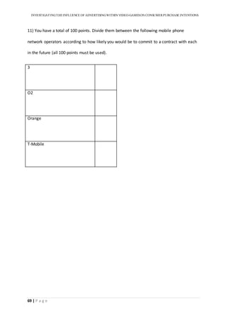 INVESTIGATINGTHEINFLUENCE OF ADVERTISINGWITHIN VIDEO-GAMESON CONSUMER PURCHASE INTENTIONS
69 | P a g e
11) You have a total of 100 points. Divide them between the following mobile phone
network operators according to how likely you would be to commit to a contract with each
in the future (all 100 points must be used).
3
O2
Orange
T-Mobile
 