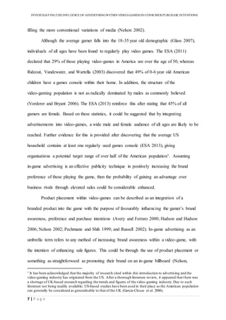 INVESTIGATINGTHEINFLUENCE OF ADVERTISINGWITHIN VIDEO-GAMESON CONSUMER PURCHASE INTENTIONS
7 | P a g e
filling the more conventional variations of media (Nelson 2002).
Although the average gamer falls into the 18-35 year old demographic (Glass 2007),
individuals of all ages have been found to regularly play video games. The ESA (2011)
declared that 29% of those playing video-games in America are over the age of 50, whereas
Rideout, Vandewater, and Wartella (2003) discovered that 49% of 0-6 year old American
children have a games console within their home. In addition, the structure of the
video-gaming population is not as radically dominated by males as commonly believed
(Vorderer and Bryant 2006). The ESA (2013) reinforce this after stating that 45% of all
gamers are female. Based on these statistics, it could be suggested that by integrating
advertisements into video-games, a wide male and female audience of all ages are likely to be
reached. Further evidence for this is provided after discovering that the average US
household contains at least one regularly used games console (ESA 2013), giving
organisations a potential target range of over half of the American population1. Assuming
in-game advertising is an effective publicity technique in positively increasing the brand
preference of those playing the game, then the probability of gaining an advantage over
business rivals through elevated sales could be considerable enhanced.
Product placement within video-games can be described as an integration of a
branded product into the game with the purpose of favourably influencing the gamer’s brand
awareness, preference and purchase intentions (Avery and Ferraro 2000; Hudson and Hudson
2006; Nelson 2002; Pechmann and Shih 1999; and Russell 2002). In-game advertising as an
umbrella term refers to any method of increasing brand awareness within a video-game, with
the intention of enhancing sale figures. This could be through the use of product placement or
something as straightforward as promoting their brand on an in-game billboard (Nelson,
1 It has been acknowledged that the majority of research cited within this introduction to advertising and the
video-gaming industry has originated from the US. After a thorough literature review, it appeared that there was
a shortage of UK-based research regarding the trends and figures of the video-gaming industry.Due to such
literature not being readily available; US-based studies have been used in their place as the American population
can generally be considered as generalisable to that of the UK (Garcia-Closas et al. 2006).
 