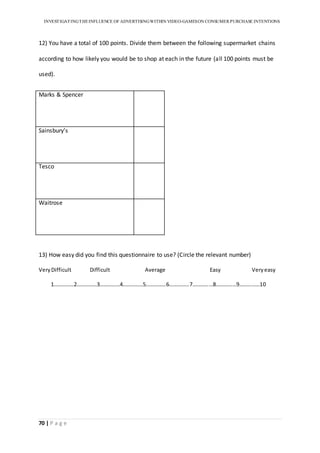 INVESTIGATINGTHEINFLUENCE OF ADVERTISINGWITHIN VIDEO-GAMESON CONSUMER PURCHASE INTENTIONS
70 | P a g e
12) You have a total of 100 points. Divide them between the following supermarket chains
according to how likely you would be to shop at each in the future (all 100 points must be
used).
Marks & Spencer
Sainsbury’s
Tesco
Waitrose
13) How easy did you find this questionnaire to use? (Circle the relevant number)
VeryDifficult Difficult Average Easy Veryeasy
1……………2……………3……………4……………5……………6……………7……………8……………9……………10
 