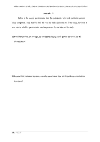 INVESTIGATINGTHEINFLUENCE OF ADVERTISINGWITHIN VIDEO-GAMESON CONSUMER PURCHASE INTENTIONS
71 | P a g e
Appendix 5
Below is the second questionnaire that the participants who took part in the current
study completed. They believed that this was the main questionnaire of the study, however it
was merely a buffer questionnaire used to preserve the real aims of the study.
1) How many hours, on average, do you spend playing video-games per week (to the
nearest hour)?
2) Do you think males or females generally spend more time playing video-games in their
free time?
 