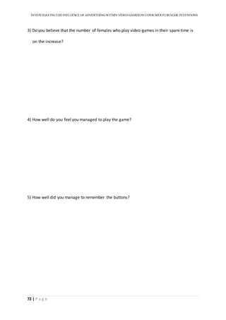 INVESTIGATINGTHEINFLUENCE OF ADVERTISINGWITHIN VIDEO-GAMESON CONSUMER PURCHASE INTENTIONS
72 | P a g e
3) Do you believe that the number of females who play video-games in their spare time is
on the increase?
4) How well do you feel you managed to play the game?
5) How well did you manage to remember the buttons?
 
