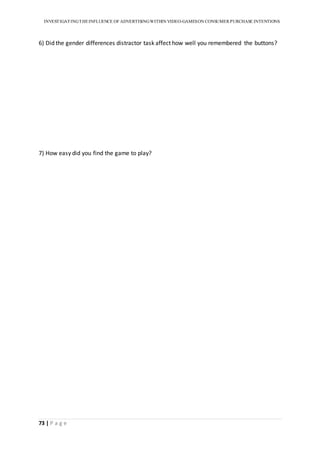 INVESTIGATINGTHEINFLUENCE OF ADVERTISINGWITHIN VIDEO-GAMESON CONSUMER PURCHASE INTENTIONS
73 | P a g e
6) Did the gender differences distractor task affect how well you remembered the buttons?
7) How easy did you find the game to play?
 