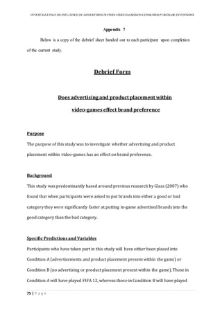 INVESTIGATINGTHEINFLUENCE OF ADVERTISINGWITHIN VIDEO-GAMESON CONSUMER PURCHASE INTENTIONS
75 | P a g e
Appendix 7
Below is a copy of the debrief sheet handed out to each participant upon completion
of the current study.
Debrief Form
Does advertising and product placement within
video-games effect brand preference
Purpose
The purpose of this study was to investigate whether advertising and product
placement within video-games has an effect on brand preference.
Background
This study was predominantly based around previous research by Glass (2007) who
found that when participants were asked to put brands into either a good or bad
category they were significantly faster at putting in-game advertised brands into the
good category than the bad category.
Specific Predictions and Variables
Participants who have taken part in this study will have either been placed into
Condition A (advertisements and product placement present within the game) or
Condition B (no advertising or product placement present within the game). Those in
Condition A will have played FIFA 12, whereas those in Condition B will have played
 