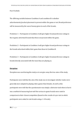 INVESTIGATINGTHEINFLUENCE OF ADVERTISINGWITHIN VIDEO-GAMESON CONSUMER PURCHASE INTENTIONS
76 | P a g e
Pure Football.
The differing variable between Condition A and condition B is whether
advertisements/product placement is present within the game or not. Brand preference
will be measured by the sum of money given to each of the brands.
Prediction 1 – Participants in Condition A will give higher brand preference ratings to
the in-game advertised brands than those not present within the game.
Prediction 2 – Participants in Condition A will give higher brand preference ratings to
the brands advertised within their game than those in Condition B.
Prediction 3 – Participants in Condition A will give higher brand preference ratings to
brands directly associated with the team they are playing as.
Deception
Deception was used during this study as to not give away the true aims of the study.
Participants were told that the aim of the study was to investigate whether males were
generally more adapted to playing video-games than females. As well as this
participants were told that the questionnaire was simply a distractor task when in fact it
was a method of measuring how well the various in-game brands were rated in
comparison to their closest competition (based on the results of a pre-test in which
participants were asked to rate brands using a 1-10 scale).
 