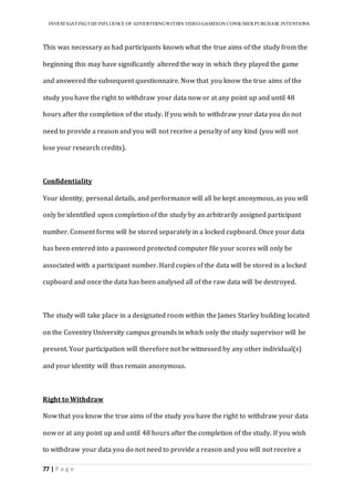 INVESTIGATINGTHEINFLUENCE OF ADVERTISINGWITHIN VIDEO-GAMESON CONSUMER PURCHASE INTENTIONS
77 | P a g e
This was necessary as had participants known what the true aims of the study from the
beginning this may have significantly altered the way in which they played the game
and answered the subsequent questionnaire. Now that you know the true aims of the
study you have the right to withdraw your data now or at any point up and until 48
hours after the completion of the study. If you wish to withdraw your data you do not
need to provide a reason and you will not receive a penalty of any kind (you will not
lose your research credits).
Confidentiality
Your identity, personal details, and performance will all be kept anonymous, as you will
only be identified upon completion of the study by an arbitrarily assigned participant
number. Consent forms will be stored separately in a locked cupboard. Once your data
has been entered into a password protected computer file your scores will only be
associated with a participant number. Hard copies of the data will be stored in a locked
cupboard and once the data has been analysed all of the raw data will be destroyed.
The study will take place in a designated room within the James Starley building located
on the Coventry University campus grounds in which only the study supervisor will be
present. Your participation will therefore not be witnessed by any other individual(s)
and your identity will thus remain anonymous.
Right to Withdraw
Now that you know the true aims of the study you have the right to withdraw your data
now or at any point up and until 48 hours after the completion of the study. If you wish
to withdraw your data you do not need to provide a reason and you will not receive a
 