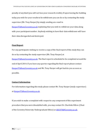 INVESTIGATINGTHEINFLUENCE OF ADVERTISINGWITHIN VIDEO-GAMESON CONSUMER PURCHASE INTENTIONS
78 | P a g e
penalty of any kind (you will not lose your research credits). If upon leaving the building
today you wish for your results to be withdrawn you can do so by contacting the study
supervisor (Mr. Tony Harper) by simply sending an e-mail to
HarperT3@uni.Coventry.ac.uk explaining that you wish to withdraw your data along
with your participant number. Anybody wishing to have their data withdrawn will have
their data disregarded and destroyed.
Final Report
For any participants wishing to receive a copy of the final report of this study they can
do so by contacting the study supervisor (Mr. Tony Harper) at
HarperT3@uni.Coventry.ac.uk. The final report is scheduled to be completed around the
end of April 2014. If you have any queries regarding the final report please contact
HarperT3@uni.Coventry.ac.uk and Mr. Tony Harper will get back to you as soon as
possible.
Contact Information
For information regarding this study please contact Mr. Tony Harper (study supervisor)
at HarperT3@uni.Coventry.ac.uk.
If you wish to make a complaint with respect to any component of this experiment
procedure that you were dissatisfied with, you may contact Dr. Charlotte Hilton (Chair
of the Coventry University Undergraduate Ethics) at AB2478@Coventry.ac.uk.
 