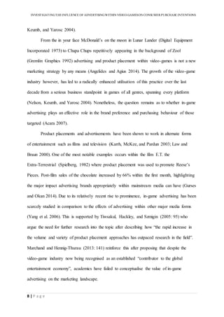 INVESTIGATINGTHEINFLUENCE OF ADVERTISINGWITHIN VIDEO-GAMESON CONSUMER PURCHASE INTENTIONS
8 | P a g e
Keumb, and Yarosc 2004).
From the in your face McDonald’s on the moon in Lunar Lander (Digital Equipment
Incorporated 1973) to Chupa Chups repetitively appearing in the background of Zool
(Gremlin Graphics 1992) advertising and product placement within video-games is not a new
marketing strategy by any means (Angelides and Agius 2014). The growth of the video-game
industry however, has led to a radically enhanced utilisation of this practice over the last
decade from a serious business standpoint in games of all genres, spanning every platform
(Nelson, Keumb, and Yarosc 2004). Nonetheless, the question remains as to whether in-game
advertising plays an effective role in the brand preference and purchasing behaviour of those
targeted (Acara 2007).
Product placements and advertisements have been shown to work in alternate forms
of entertainment such as films and television (Karrh, McKee, and Pardun 2003; Law and
Braun 2000). One of the most notable examples occurs within the film E.T. the
Extra-Terrestrial (Spielberg, 1982) where product placement was used to promote Reese’s
Pieces. Post-film sales of the chocolate increased by 66% within the first month, highlighting
the major impact advertising brands appropriately within mainstream media can have (Gurses
and Okan 2014). Due to its relatively recent rise to prominence, in-game advertising has been
scarcely studied in comparison to the effects of advertising within other major media forms
(Yang et al. 2006). This is supported by Tiwsakul, Hackley, and Szmigin (2005: 95) who
argue the need for further research into the topic after describing how “the rapid increase in
the volume and variety of product placement approaches has outpaced research in the field”.
Marchand and Hennig-Thurau (2013: 141) reinforce this after proposing that despite the
video-game industry now being recognised as an established “contributor to the global
entertainment economy”, academics have failed to conceptualise the value of in-game
advertising on the marketing landscape.
 