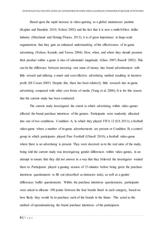 INVESTIGATINGTHEINFLUENCE OF ADVERTISINGWITHIN VIDEO-GAMESON CONSUMER PURCHASE INTENTIONS
9 | P a g e
Based upon the rapid increase in video-gaming as a global mainstream pastime
(Kaplan and Haenlein 2010; Nelson 2002) and the fact that it is now a multi-billion dollar
industry (Marchand and Hennig-Thurau 2013), it is of great importance to large-scale
organisations that they gain an enhanced understanding of the effectiveness of in-game
advertising (Nelson, Keumb, and Yarosc 2004). How, when, and where they should promote
their product within a game is also of substantial magnitude (Glass 2007; Russell 2002). This
can be the difference between investing vast sums of money into brand advertisement with
little reward and utilising a smart and cost-effective advertising method resulting in lucrative
profit (Di Cesare 2005). Despite this, there has been relatively little research into in-game
advertising compared with other core forms of media (Yang et al. 2006). It is for this reason
that the current study has been conducted.
The current study investigated the extent to which advertising within video-games
affected the brand purchase intentions of the gamers. Participants were randomly allocated
into one of two conditions. Condition A; in which they played FIFA 12 (EA 2011); a football
video-game where a number of in-game advertisements are present or Condition B, a control
group in which participants played Pure Football (Ubisoft 2010); a football video-game
where there is no advertising is present. They were deceived as to the real aims of the study,
being told the current study was investigating gender differences within video-games, in an
attempt to ensure that they did not answer in a way that they believed the investigator wanted
them to. Participants played a gaming session of 15-minutes before being given the purchase
intentions questionnaire to fill out (described as distractor task), as well as a gender
differences buffer questionnaire. Within the purchase intentions questionnaire, participants
were asked to allocate 100 points between the four brands listed in each category, based on
how likely they would be to purchase each of the brands in the future. This acted as the
method of operationalising the brand purchase intentions of the participants.
 