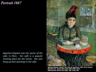 Portrait 1887
Agostina Segatori was the owner of the
café, in Paris. Her café is a popular
meeting place for the artists. She also
hang up their paintings in her café.
 