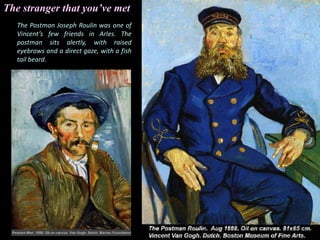 The stranger that you’ve met
The Postman Joseph Roulin was one of
Vincent’s few friends in Arles. The
postman sits alertly, with raised
eyebrows and a direct gaze, with a fish
tail beard.
 