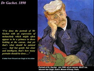 Dr Gachet. 1890
“I’ve done the portrait of Mr
Gachet with an expression of
melancholy which might often
appear to be a grimace to those
looking at the canvas. And yet
that’s what should be painted
…… Sad but gentle but clear
and intelligent, that’s how many
portraits should be done….”
A letter from Vincent van Gogh to his sister.
 
