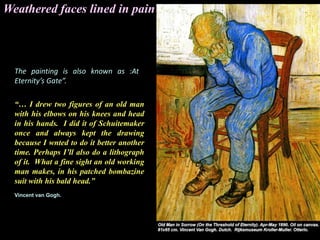 Weathered faces lined in pain
The painting is also known as :At
Eternity’s Gate”.
“… I drew two figures of an old man
with his elbows on his knees and head
in his hands. I did it of Schuitemaker
once and always kept the drawing
because I wnted to do it better another
time. Perhaps I’ll also do a lithograph
of it. What a fine sight an old working
man makes, in his patched bombazine
suit with his bald head.”
Vincent van Gogh.
 