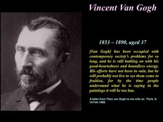 Vincent Van Gogh
1853 – 1890, aged 37
[Van Gogh] has been occupied with
contemporary society’s problems for so
long, and he is still battling on with his
good-heartedness and boundless energy.
His efforts have not been in vain, but he
will probably not live to see them come to
fruition, for by the time people
understand what he is saying in the
paintings it will be too late.
A letter from Theo van Gogh to his wife Jo. Paris. 9-
10 Feb 1889.
 