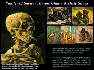 While everyone were painting the elegance of the
age. Only Van Gogh focus on the downs & outs,
the ordinary things and people of his day.
But above all Van Gogh was driven by his obsessive
zeal, and his excessive use of limited colours. Van
Gogh was an experimenter and an originator in
painting, constantly changing and searching for a
different ways to paint.
Painter of Skelton, Empty Chairs & Dirty Shoes
 