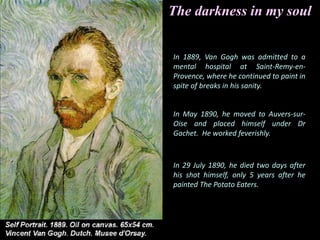 In 1889, Van Gogh was admitted to a
mental hospital at Saint-Remy-en-
Provence, where he continued to paint in
spite of breaks in his sanity.
In May 1890, he moved to Auvers-sur-
Oise and placed himself under Dr
Gachet. He worked feverishly.
In 29 July 1890, he died two days after
his shot himself, only 5 years after he
painted The Potato Eaters.
The darkness in my soul
 