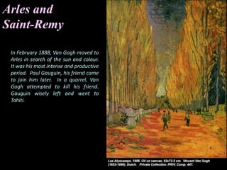 Arles and
Saint-Remy
In February 1888, Van Gogh moved to
Arles in search of the sun and colour.
It was his most intense and productive
period. Paul Gauguin, his friend came
to join him later. In a quarrel, Van
Gogh attempted to kill his friend.
Gauguin wisely left and went to
Tahiti.
 