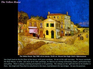 Van Gogh lived on the first floor of the house, with green windows. He ate at the café next door. The house overlooks
the River Rhone, in Arles. Like most of his later paintings, he liked to use strong contrasting colours, particularly blue
and yellow. There is always a feeling of emptiness in his painting. The railway on the right link him to his brother in
Paris. Van Gogh told Theo that his only friend in the town, lived between the two bridges. He was the postman.
The Yellow House
 