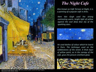The Night Cafe
Also known as Café Terrace at Night, it is
a painting of a popular café in Arles.
Here Van Gogh used the strong
contrasting warm, bright light of yellow
against the cool deep blue sky of the
sparkling stars.
He used dashes of colour which he learnt
in Paris. The technique used on the
cobblestones of the street. A thick layer
of yellow paint, as in the canopy of the
cafe, gives the picture a brilliant glow.
 