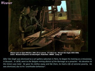 After Van Gogh was dismissed as a art gallery salesman in Paris, he began his training as a missionary,
in Brussels. In 1878, went to the Belgian mining district of the Borinage as a preacher. His devotion to
the miners was total. He gave his clothes away and like them, he lived a life of extreme poverty. He
was dismissed, due to his ‘unorthodox behaviour’.
Weaver
 