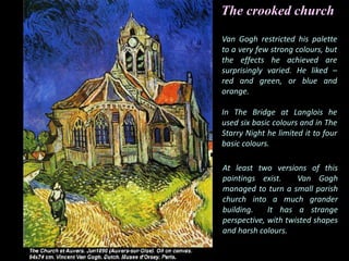 Van Gogh restricted his palette
to a very few strong colours, but
the effects he achieved are
surprisingly varied. He liked –
red and green, or blue and
orange.
In The Bridge at Langlois he
used six basic colours and in The
Starry Night he limited it to four
basic colours.
At least two versions of this
paintings exist. Van Gogh
managed to turn a small parish
church into a much grander
building. It has a strange
perspective, with twisted shapes
and harsh colours.
The crooked church
 