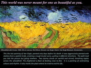 This world was never meant for one as beautiful as you.
This the last painting of Van Gogh, painted only days before his death. It was aggressively painted with
slashes from a palette knife, creating a rough brutal scene, pulling in different directions. The path lead
you into the picture but going nowhere. Two stormy clouds on swirled and stirred, thrashing ripples
across the wheatfield. This frightened a flock of feeding crow to flee. It is a painting of contrasting
colours and rhythm. It also marks the place where he tried to end his life.
 