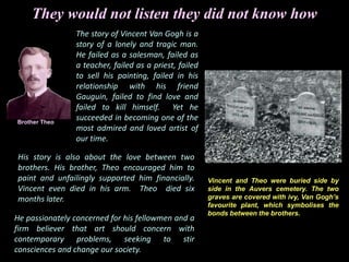 They would not listen they did not know how
He passionately concerned for his fellowmen and a
firm believer that art should concern with
contemporary problems, seeking to stir
consciences and change our society.
His story is also about the love between two
brothers. His brother, Theo encouraged him to
paint and unfailingly supported him financially.
Vincent even died in his arm. Theo died six
months later.
The story of Vincent Van Gogh is a
story of a lonely and tragic man.
He failed as a salesman, failed as
a teacher, failed as a priest, failed
to sell his painting, failed in his
relationship with his friend
Gauguin, failed to find love and
failed to kill himself. Yet he
succeeded in becoming one of the
most admired and loved artist of
our time.
Brother Theo
Vincent and Theo were buried side by
side in the Auvers cemetery. The two
graves are covered with ivy, Van Gogh’s
favourite plant, which symbolises the
bonds between the brothers.
 