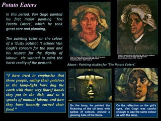 Potato Eaters
In this period, Van Gogh painted
his first major painting ‘The
Potato Eaters’, which he took
great care and planning.
The painting takes on the colour
of a ‘dusty potato’. It echoes Van
Gogh’s concern for the poor and
his respect for the dignity of
labour. He wanted to paint the
harsh reality of the peasant.
“I have tried to emphasize that
those people, eating their potatoes
in the lamp-light have dug the
earth with those very [bare] hands
they put in the dish, and so it
speaks of manual labour, and how
they have honestly earned their
food.”
On the reflection on the girl’s
eyes, Van Gogh was careful
enough to use the same colour
as with the lamp.
On the lamp, he painted the
flickering of the oil lamp with
spikes of colours, around a
glowing halo of the flame.
Above : Painting studies for ‘The Potato Eaters’.
 