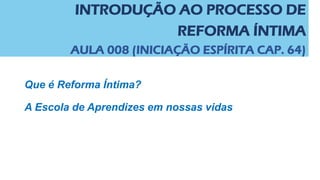 INTRODUÇÃO AO PROCESSO DE
REFORMA ÍNTIMA
AULA 008 (INICIAÇÃO ESPÍRITA CAP. 64)
Que é Reforma Íntima?
A Escola de Aprendizes em nossas vidas
 