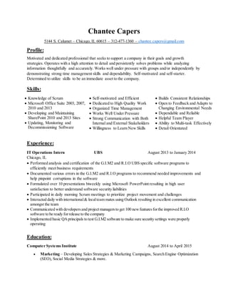 Chantee Capers
5144 S. Calumet – Chicago, IL 60615 – 312-477-1360 – chantee.capers@gmail.com
Profile:
Motivated and dedicated professional that seeks to support a company in their goals and growth
strategies. Operates with a high attention to detail and persistently solves problems while analyzing
information thoughtfully and accurately. Works well under pressure with groups and/or independently by
demonstrating strong time management skills and dependability. Self-motivated and self-starter.
Determined to utilize skills to be an immediate asset to the company.
Skills:
 Knowledge of Scrum
 Microsoft Office Suite 2003, 2007,
2010 and 2013
 Developing and Maintaining
SharePoint 2010 and 2013 Sites
 Updating, Monitoring and
Decommissioning Software
 Self-motivated and Efficient
 Dedicated to High Quality Work
 Organized Time Management
 Works Well Under Pressure
 Strong Communication with Both
Internal and External Stakeholders
 Willingness to Learn New Skills
 Builds Consistent Relationships
 Open to Feedback and Adapts to
Changing Environmental Needs
 Dependable and Reliable
 Helpful Team Player
 Ability to Multi-task Effectively
 Detail Orientated
Experience:
IT Operations Intern UBS August 2013 to January 2014
Chicago, IL
 Performed analysis and certification of the G.I.M2 and R.I.O UBS specific software programs to
efficiently meet business requirements
 Documented various errors in the G.I.M2 and R.I.O programs to recommend needed improvements and
help pinpoint corruptions in the software
 Formulated over 10 presentations biweekly using Microsoft PowerPoint resulting in high user
satisfaction to better understand software security liabilities
 Participated in daily morning Scrum meetings to prioritize project movement and challenges
 Interacted daily with international& localteam mates using Outlook resulting in excellent communication
amongst the team
 Communicated with developersand project managersto get 100 newfeaturesforthe improved R.I.O
software to be ready forrelease to the company
 Implemented basic QAprincipals to test G.I.M2 software to make sure security settings were properly
operating
Education:
Computer Systems Institute August 2014 to April 2015
 Marketing – Developing Sales Strategies & Marketing Campaigns, Search Engine Optimization
(SEO), Social Media Strategies & more.
 