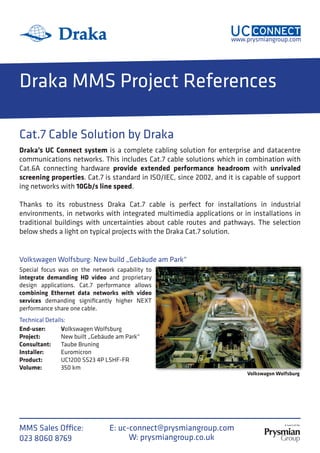 www.prysmiangroup.com
MMS Sales Office:
023 8060 8769 W: prysmiangroup.co.uk
E: uc-connect@prysmiangroup.com
Draka MMS Project References
Cat.7 Cable Solution by Draka
Special focus was on the network capability to
integrate demanding HD video and proprietary
design applications. Cat.7 performance allows
combining Ethernet data networks with video
services demanding significantly higher NEXT
performance share one cable.
Volkswagen Wolfsburg: New build „Gebäude am Park“
Volkswagon Wolfsburg
Draka’s UC Connect system is a complete cabling solution for enterprise and datacentre
communications networks. This includes Cat.7 cable solutions which in combination with
Cat.6A connecting hardware provide extended performance headroom with unrivaled
screening properties. Cat.7 is standard in ISO/IEC, since 2002, and it is capable of support
ing networks with 10Gb/s line speed.
Thanks to its robustness Draka Cat.7 cable is perfect for installations in industrial
environments, in networks with integrated multimedia applications or in installations in
traditional buildings with uncertainties about cable routes and pathways. The selection
below sheds a light on typical projects with the Draka Cat.7 solution.
Volkswagen Wolfsburg
New built „Gebäude am Park“
Taube Bruning
Euromicron
UC1200 SS23 4P LSHF-FR
350 km
Technical Details:
End-user:
Project:
Consultant:
Installer:
Product:
Volume:
 