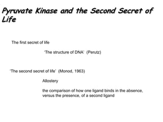 Pyruvate Kinase and the Second Secret of
Life
Pyruvate Kinase and the Second Secret ofPyruvate Kinase and the Second Secret of
LifeLife
‘The second secret of life’ (Monod, 1963)
Allostery
the comparison of how one ligand binds in the absence,
versus the presence, of a second ligand
The first secret of life
‘The structure of DNA’ (Perutz)
 