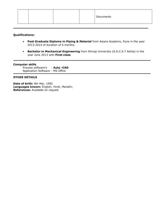Documents
Qualifications:
• Post Graduate Diploma in Piping & Material from Asians Academy, Pune in the year
2013-2014 of duration of 6 months.
• Bachelor in Mechanical Engineering from Shivaji University (A.D.C.E.T Ashta) in the
year June 2013 with First-class
Computer skills
Process software’s : Auto -CAD
Application Software : MS Office
OTHER DETAILS
Date of birth: 9th Mar, 1992
Languages known: English, Hindi, Marathi;
References: Available on request
 