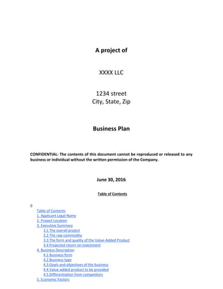 A project of
XXXX LLC
1234 street
City, State, Zip
Business Plan
CONFIDENTIAL: The contents of this document cannot be reproduced or released to any
business or individual without the written permission of the Company.
June 30, 2016
Table of Contents

Table of Contents
1. Applicant Legal Name
2. Project Location
3. Executive Summary
3.1 The overall project
3.2 The raw commodity
3.3 The form and quality of the Value-Added Product
3.4 Projected return on investment
4. Business Description
4.1 Business form
4.2 Business type
4.3 Goals and objectives of the business
4.4 Value-added product to be provided
4.5 Differentiation from competitors
5. Economic Factors
 