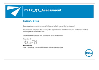 FY17_Q2_Assessment
Fatouh, Driss
Congratulations on achieving your LTS (License to Sell) internal Dell certification!
This certificate recognizes that you have the required selling skills behaviors and solution and product
knowledge to be proficient in role.
Thank you very much for your contribution to the organization.
Presented By
Marius Haas
Chief Commercial Officer and President of Enterprise Solutions
 