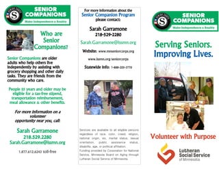 For more information about the
Senior Companion Program
please contact:
Sarah Garramone
218-529-2280
Sarah.Garramone@lssmn.org
Website: www.mnseniorcorps.org
www.lssmn.org/seniorcorps
Statewide info: 1-888-205-3770
Senior Companions are older
adults who help others live
independently by assisting with
grocery shopping and other daily
tasks. They are friends from the
community who care.
People 55 years and older may be
eligible for a tax-free stipend,
transportation reimbursement,
meal allowance & other benefits.
For more information on a
volunteer
opportunity near you, call:
Sarah Garramone
218.529.2280
Sarah.Garramone@lssmn.org
1.877.612.6243 toll-free
Services are available to all eligible persons
regardless of race, color, creed, religion,
national origin, six, marital status, sexual
orientation, public assistance status,
disability, age, or political affiliation.
Funding provided by Corporation for National
Service, Minnesota Board on Aging through
Lutheran Social Service of Minnesota.
Who are
Senior
Companions? Serving Seniors.
Improving Lives.
Volunteer with Purpose
 
