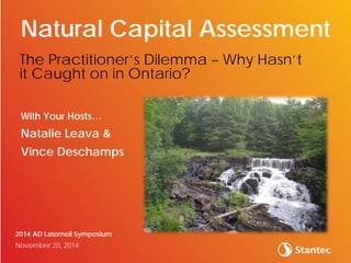 With Your Hosts…
Natalie Leava &
Vince Deschamps
2014 AD Latornell Symposium
November 20, 2014
Natural Capital Assessment
The Practitioner’s Dilemma – Why Hasn’t
it Caught on in Ontario?
 