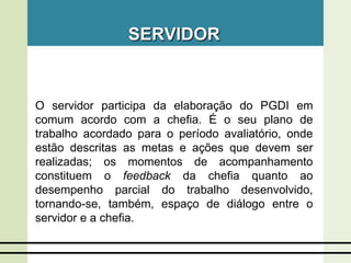 SERVIDOR
O servidor participa da elaboração do PGDI em
comum acordo com a chefia. É o seu plano de
trabalho acordado para o período avaliatório, onde
estão descritas as metas e ações que devem ser
realizadas; os momentos de acompanhamento
constituem o feedback da chefia quanto ao
desempenho parcial do trabalho desenvolvido,
tornando-se, também, espaço de diálogo entre o
servidor e a chefia.
 