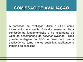 COMISSÃO DE AVALIAÇÃO
A comissão de avaliação utiliza o PGDI como
instrumento de consulta. Este documento auxilia a
comissão na fundamentação e no julgamento de
valor do desempenho do servidor avaliado. Uma
grande vantagem do PGDI é fazer com que a
avaliação se torne menos subjetiva, facilitando o
trabalho da comissão
 
