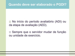 Quando deve ser elaborado o PGDI?
:: No início do período avaliatório (ADI) ou
da etapa de avaliação (AED).
:: Sempre que o servidor mudar de função
ou unidade de exercício.
 