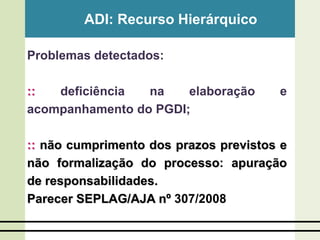 ADI: Recurso Hierárquico
Problemas detectados:
:: deficiência na elaboração e
acompanhamento do PGDI;
:: não cumprimento dos prazos previstos e
não formalização do processo: apuração
de responsabilidades.
Parecer SEPLAG/AJA nº 307/2008
 
