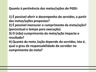 Quanto à pertinência das metas/ações do PGDI:
1) É possível aferir o desempenho do servidor, a partir
das metas/ações propostas?
2) É possível mensurar o cumprimento da meta/ação?
(percentual e tempo para execução)
3) O (não) cumprimento da meta/ação impacta o
resultado?
4) Quanto da meta /ação depende do servidor, isto é,
qual o grau de responsabilidade do servidor no
cumprimento da meta?
 