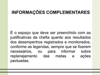 É o espaço que deve ser preenchido com as
justificativas da chefia quanto aos resultados
dos desempenhos registrados e monitorados,
conforme as legendas, sempre que se fizerem
necessários, ou para informar sobre
replanejamento das metas e ações
pactuadas.
INFORMAÇÕES COMPLEMENTARES
 
