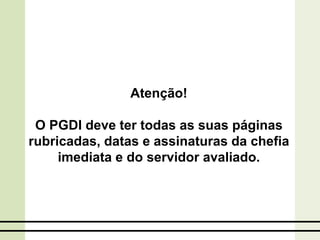 Atenção!
O PGDI deve ter todas as suas páginas
rubricadas, datas e assinaturas da chefia
imediata e do servidor avaliado.
 