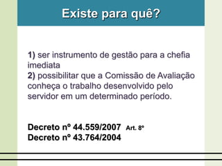 Existe para quê?
1) ser instrumento de gestão para a chefia
imediata
2) possibilitar que a Comissão de Avaliação
conheça o trabalho desenvolvido pelo
servidor em um determinado período.
Decreto nº 44.559/2007 Art. 8º
Decreto nº 43.764/2004
 