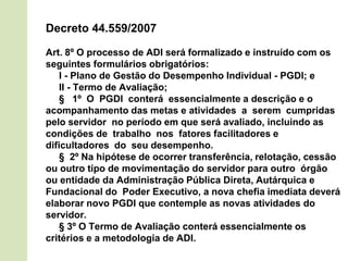 Decreto 44.559/2007
Art. 8º O processo de ADI será formalizado e instruído com os
seguintes formulários obrigatórios:
I - Plano de Gestão do Desempenho Individual - PGDI; e
II - Termo de Avaliação;
§ 1º O PGDI conterá essencialmente a descrição e o
acompanhamento das metas e atividades a serem cumpridas
pelo servidor no período em que será avaliado, incluindo as
condições de trabalho nos fatores facilitadores e
dificultadores do seu desempenho.
§ 2º Na hipótese de ocorrer transferência, relotação, cessão
ou outro tipo de movimentação do servidor para outro órgão
ou entidade da Administração Pública Direta, Autárquica e
Fundacional do Poder Executivo, a nova chefia imediata deverá
elaborar novo PGDI que contemple as novas atividades do
servidor.
§ 3º O Termo de Avaliação conterá essencialmente os
critérios e a metodologia de ADI.
 