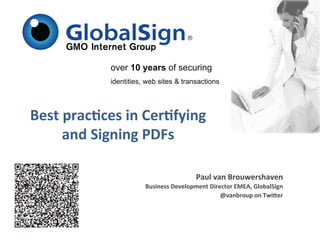 over 10 years of securing
identities, web sites & transactions
Best	
  prac*ces	
  in	
  Cer*fying	
  
and	
  Signing	
  PDFs	
  
	
  
Paul	
  van	
  Brouwershaven	
  	
  
Business	
  Development	
  Director	
  EMEA,	
  GlobalSign	
  
@vanbroup	
  on	
  TwiEer	
  
 
