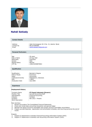 Nahdi Setiady
Contact Details
Address : Jalan Kemanggisan Ilir X No. 15, Jakarta Barat
Contact No : 081321984060
Email : nahdi.setiady13@gmail.com
Personal Particulars
Age : 26 years
Date of Birth : 24 Aug 1987
Nationality : Indonesia
Gender : Male
Marital Status : Married
KTP No. : 1306152408870001
Qualification
Qualification : Bachelor's Degree
Field of Study : Economics
Major : Accounting
Institute/University : Padjadjaran, Indonesia
GPA : 3.48/4
Graduation Date : July 2009
Experience
Employment History
Company Name : PT Pupuk Indonesia (Persero)
Position Title : General Accounting Staff
Specialization : Financial Accounting
Industry : Fertilizer
Duration : Mar 2012 - Present
Work Description :
Main Job Desc:
1. Review and analyze The Consolidated Financial Statements
2. Check and review daily accounting transaction and general ledger
3. Maintain the aging of account receivables and conduct account receivables reconciliation
4. Prepare accrued expenses, depreciation and amortization schedule, and recurring journal at the end of
month
Projects:
1. Support IT Department to develop Financial Accounting Information System (FAIZ)
2. Support IT Department to develop Cost Accounting Information System (CAIZ)
 