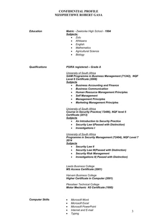 CONFIDENTIAL PROFILE
MZOPHETHWE ROBERT GASA
Education Matric - Zwelonke High School - 1994
Subjects:
• Zulu
• Afrikaans
• English
• Mathematics
• Agricultural Science
• Biology
Qualifications PSIRA registered – Grade A
University of South Africa
SAIM Programme in Business Management (71242), NQF
Level 6 Certificate (2008)
Subjects
• Business Accounting and Finance
• Business Communication
• Human Resource Management Principles
• Self Management
• Management Principles
• Marketing Management Principles
University of South Africa
Course in Security Practice( 72486), NQF level 5
Certificate (2013)
Subjects
• An Introduction to Security Practice
• Security Law I(Passed with Distinction)
• Investigations I
University of South Africa
Programme in Security Management (72494), NQF Level 7
2014
Subjects
• Security Law II
• Security Law III(Passed with Distinction)
• Security Risk Management
• Investigations II( Passed with Distinction)
Leeds Business College
MS Access Certificate (2001)
Harvam Business College
Higher Certificate in Computer (2001)
Plessilaer Technical College
Motor Mechanic N3 Certificate (1995)
Computer Skills • Microsoft Word
• Microsoft Excel
• Microsoft PowerPoint
• Internet and E-mail
• Typing
3
 