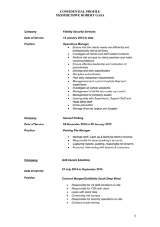CONFIDENTIAL PROFILE
MZOPHETHWE ROBERT GASA
Company Fidelity Security Services
Date of Service 14 January 2015 to date
Position Operations Manager
• Ensure that the clients needs are efficiently and
professionally met at all times
• Investigate all clients and staff related incidents
• Perform risk surveys on client premises and make
recommendations
• Ensure effective leadership and motivation of
subordinates
• Develop and train subordinates
• Discipline subordinates
• Plan daily manpower requirements
• Management and control of vehicle fleet and
supervisors
• Investigate all vehicle accidents
• Management of all fire arm under my control
• Management of company assets
• Liaising daily with Supervisors, Support Staff and
Head office staff
• Crime prevention
• Manage financial targets and budgets
Company Servest Parking
Date of Service 24 November 2014 to 09 January 2015
Position Parking Site Manager
• Manage staff, Cash-up & Banking client’s revenue.
• Responsible for tenant parking’s accounts.
• Capturing reports, auditing, responsible for tenant’s
• Accounts, Inter-acting with tenants & customers.
Company
Date of service
Position
G4S Secure Solutions
01 July 2014 to September 2014
Contract Manger(Goldfields South Deep Mine)
• Responsible for 76 staff members on site
• Responsible for CSA with client
• Liaise with client daily
• Conducting risk surveys
• Responsible for security operations on site
• Conduct on-job training
5
 