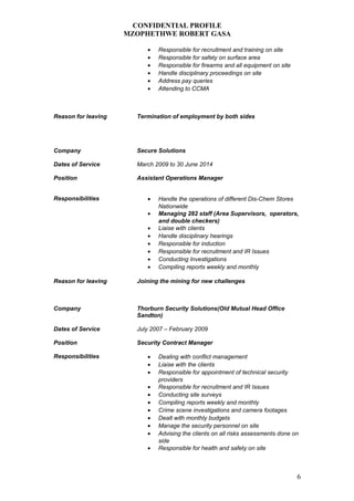 CONFIDENTIAL PROFILE
MZOPHETHWE ROBERT GASA
• Responsible for recruitment and training on site
• Responsible for safety on surface area
• Responsible for firearms and all equipment on site
• Handle disciplinary proceedings on site
• Address pay queries
• Attending to CCMA
Reason for leaving Termination of employment by both sides
Company Secure Solutions
Dates of Service March 2009 to 30 June 2014
Position Assistant Operations Manager
Responsibilities • Handle the operations of different Dis-Chem Stores
Nationwide
• Managing 282 staff (Area Supervisors, operators,
and double checkers)
• Liaise with clients
• Handle disciplinary hearings
• Responsible for induction
• Responsible for recruitment and IR Issues
• Conducting Investigations
• Compiling reports weekly and monthly
Reason for leaving Joining the mining for new challenges
Company Thorburn Security Solutions(Old Mutual Head Office
Sandton)
Dates of Service July 2007 – February 2009
Position Security Contract Manager
Responsibilities • Dealing with conflict management
• Liaise with the clients
• Responsible for appointment of technical security
providers
• Responsible for recruitment and IR Issues
• Conducting site surveys
• Compiling reports weekly and monthly
• Crime scene investigations and camera footages
• Dealt with monthly budgets
• Manage the security personnel on site
• Advising the clients on all risks assessments done on
side
• Responsible for health and safety on site
6
 